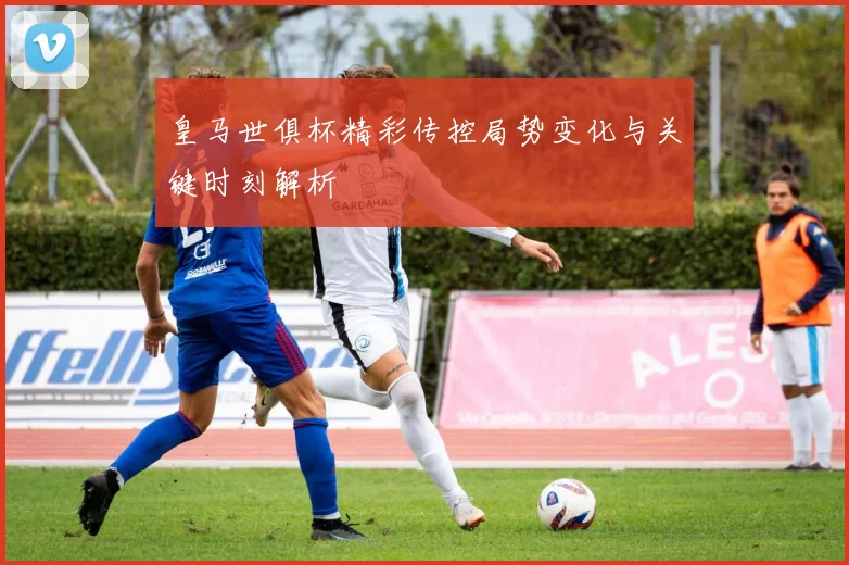 皇马世俱杯精彩传控局势变化与关键时刻解析
