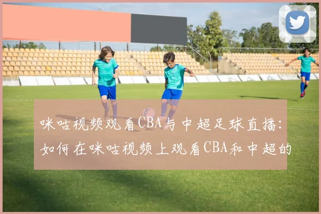 咪咕视频观看CBA与中超足球直播：如何在咪咕视频上观看CBA和中超的精彩赛事
