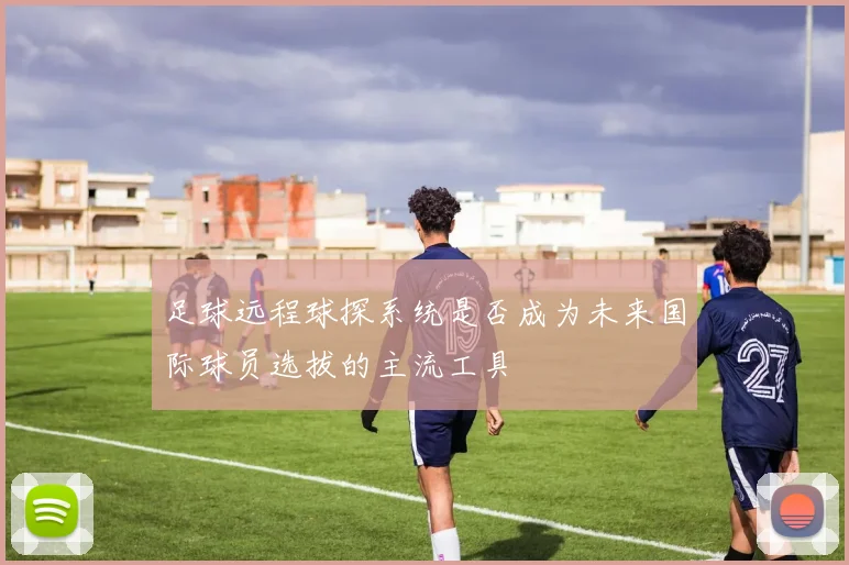 足球远程球探系统是否成为未来国际球员选拔的主流工具