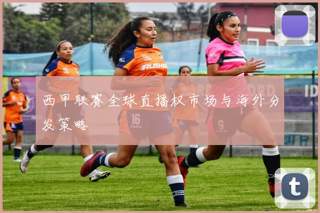 西甲联赛全球直播权市场与海外分发策略