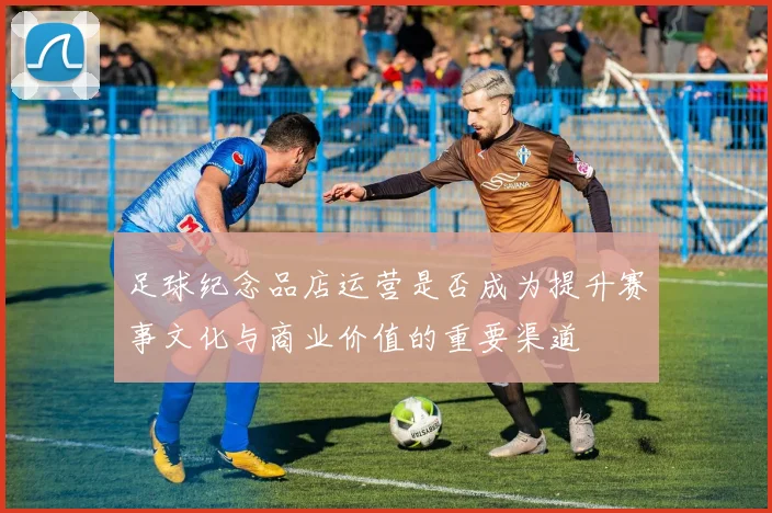 足球纪念品店运营是否成为提升赛事文化与商业价值的重要渠道