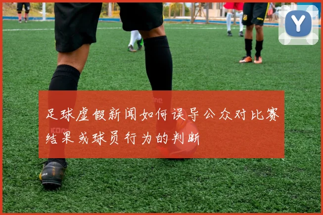 足球虚假新闻如何误导公众对比赛结果或球员行为的判断